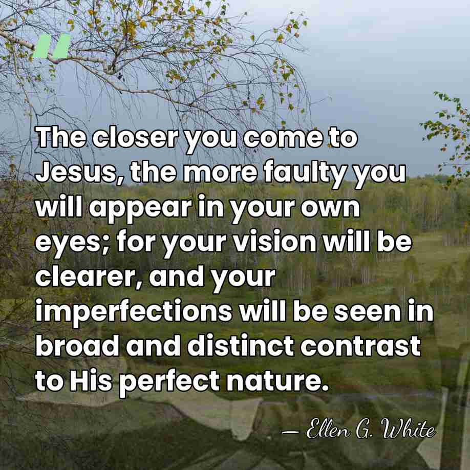 The closer you come to Jesus, the more faulty you will appear&hellip; - Ellen G. White