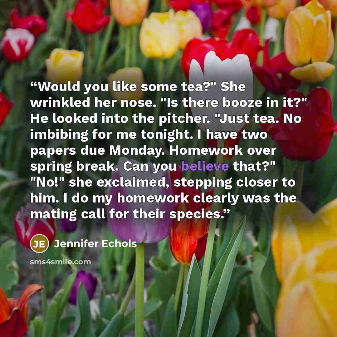 “Would you like some tea?" She wrinkled her nose. "Is there booze in it?" He looked into the pitcher. "Just tea. No imbibing for me tonight. I have two papers due Monday. Homework over spring break. Can you believe that?" "No!" she exclaimed, stepping closer to him. I do my homework clearly was the…” quote by Jennifer Echols