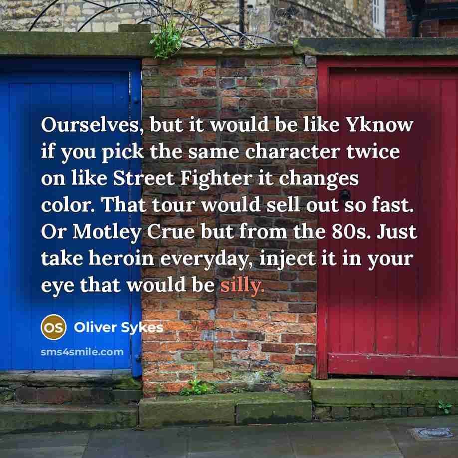 “Ourselves, but it would be like Yknow if you pick the same character twice on like Street Fighter it changes color. That tour would sell out so fast. Or Motley Crue but from the 80s. Just take heroin everyday, inject it in your eye that would be silly.” quote by Oliver Sykes