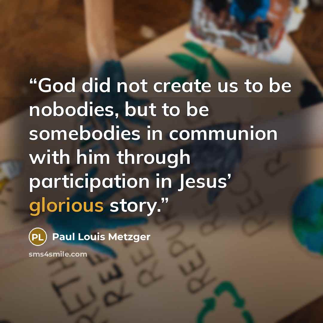 “God did not create us to be nobodies, but to be somebodies in communion with him through participation in Jesus’ glorious story.” quote by Paul Louis Metzger