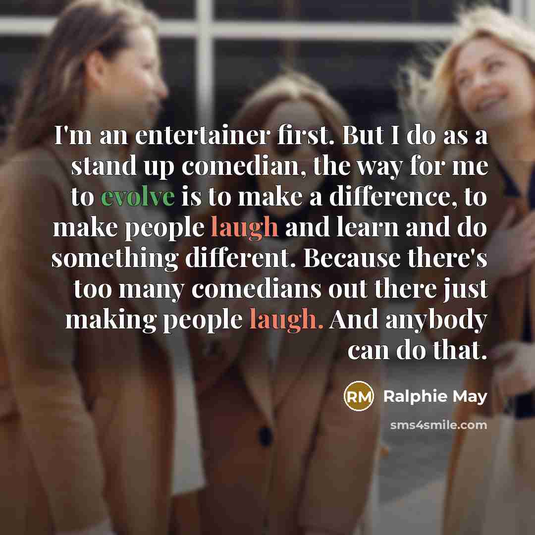 “I'm an entertainer first. But I do as a stand up comedian, the way for me to evolve is to make a difference, to make people laugh and learn and do something different. Because there's too many comedians out there just making people laugh. And anybody can do that.” quote by Ralphie May
