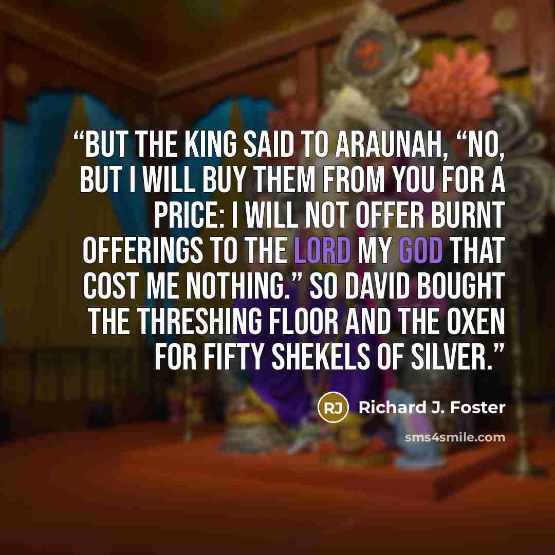 “But the king said to Araunah, “No, but I will buy them from you for a price: I will not offer burnt offerings to the LORD my God that cost me nothing.” So David bought the threshing floor and the oxen for fifty shekels of silver.” quote by Richard J. Foster