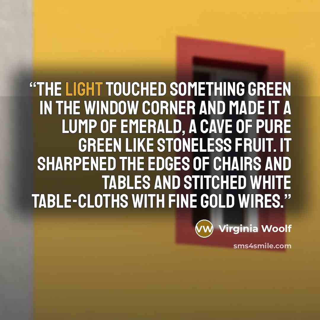 “The light touched something green in the window corner and made it a lump of emerald, a cave of pure green like stoneless fruit. It sharpened the edges of chairs and tables and stitched white table-cloths with fine gold wires.” quote by Virginia Woolf