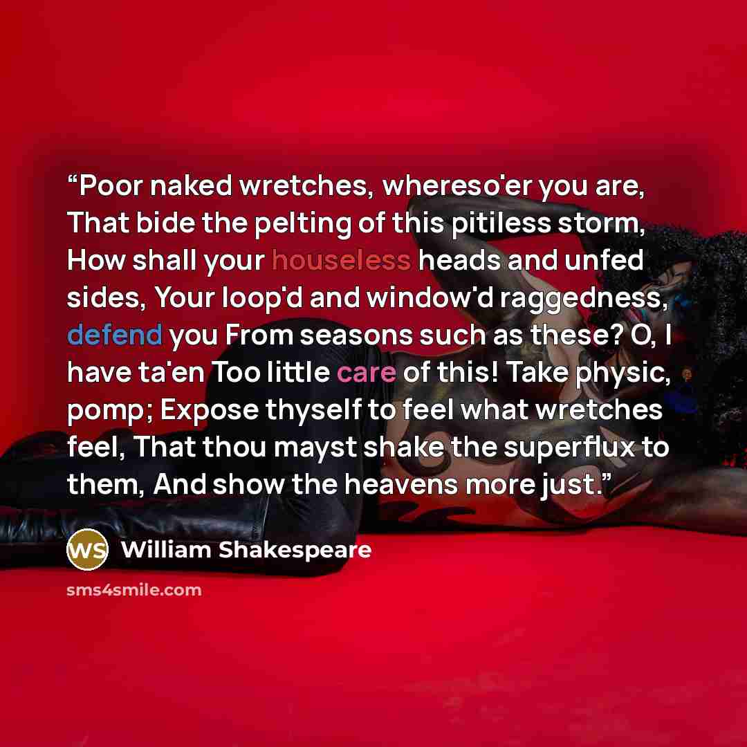“Poor naked wretches, whereso'er you are, That bide the pelting of this pitiless storm, How shall your houseless heads and unfed sides, Your loop'd and window'd raggedness, defend you From seasons such as these? O, I have ta'en Too little care of this! Take physic, pomp; Expose thyself to feel what…” quote by William Shakespeare
