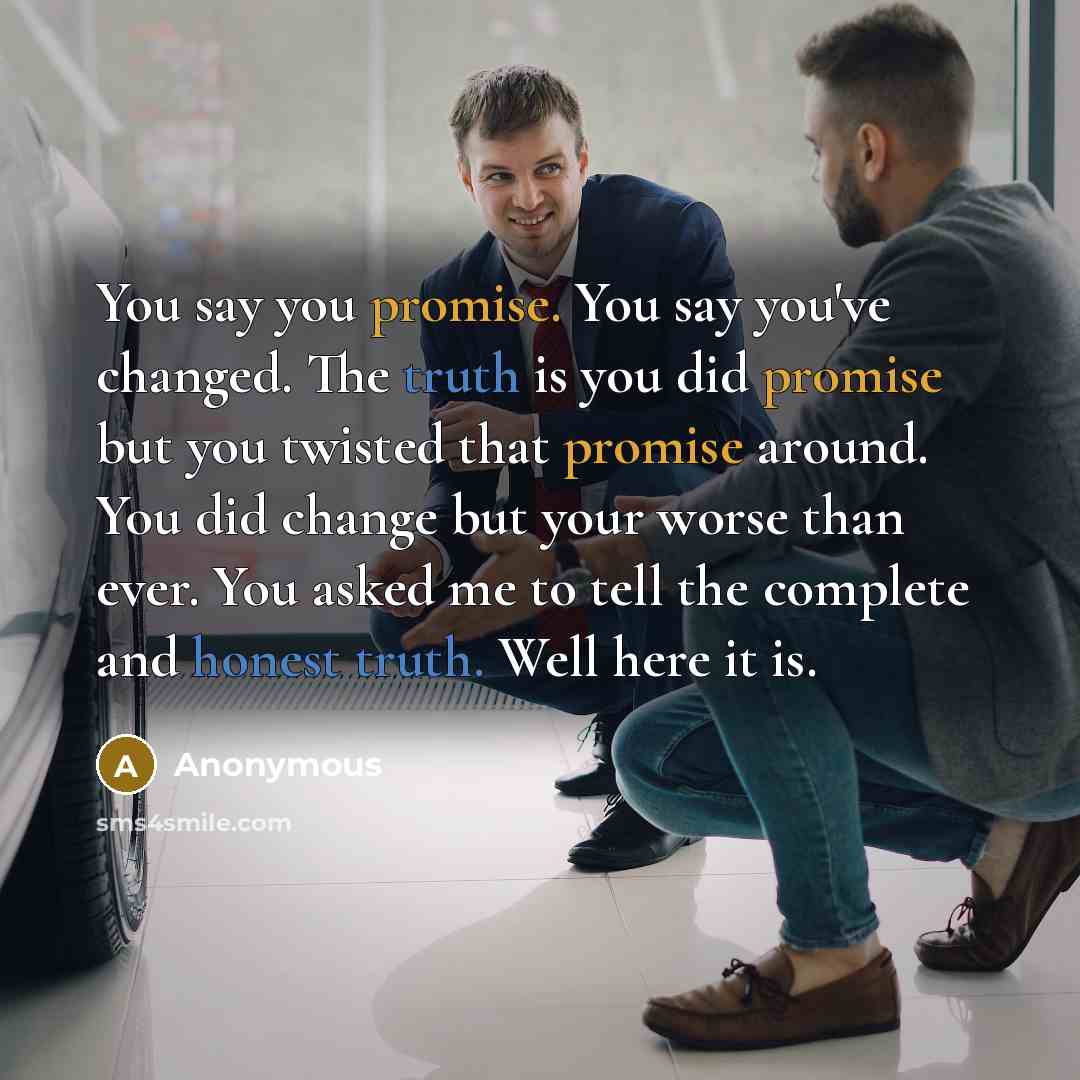 “You say you promise. You say you've changed. The truth is you did promise but you twisted that promise around. You did change but your worse than ever. You asked me to tell the complete and honest truth. Well here it is.” quote by Anonymous