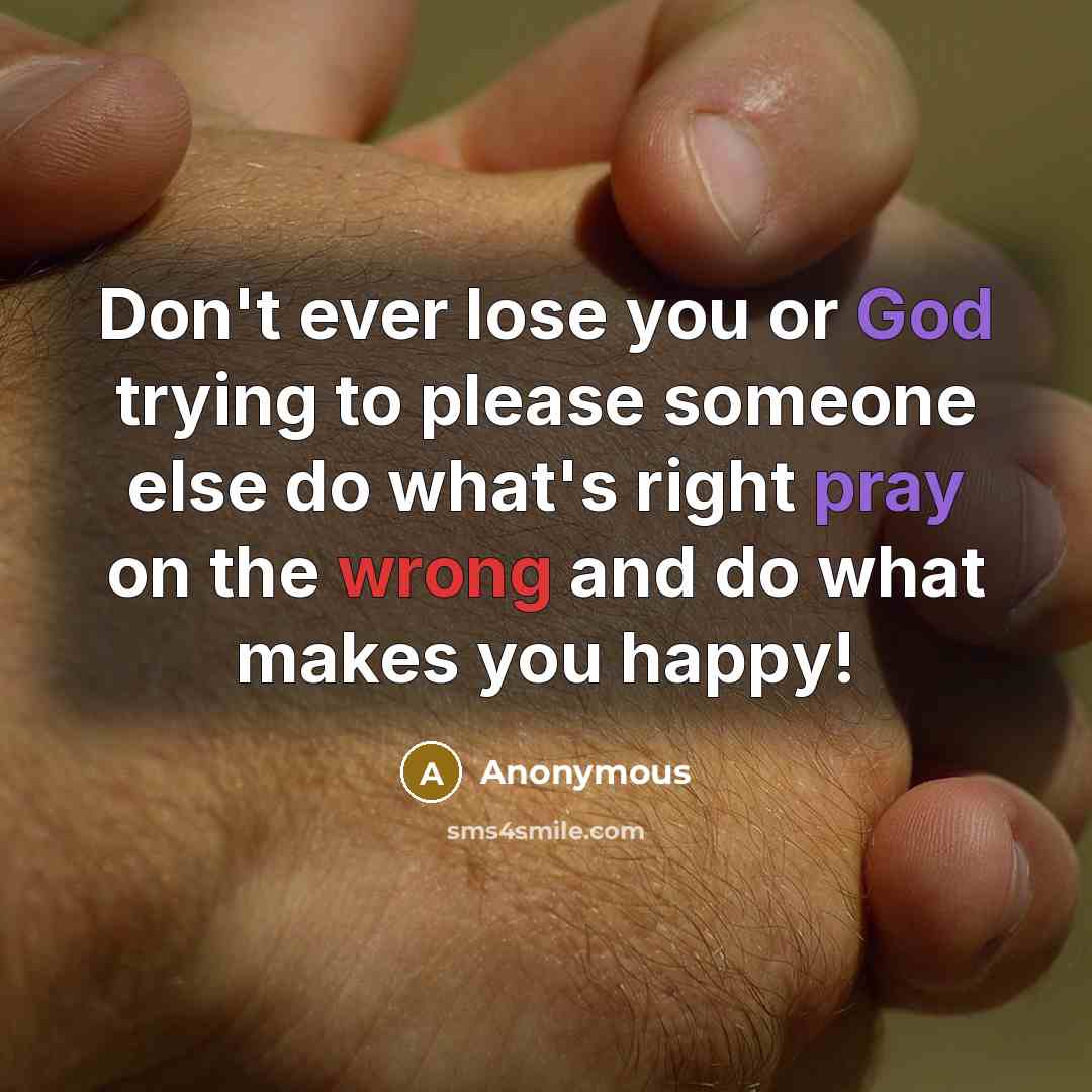 “Don't ever lose you or God trying to please someone else do what's right pray on the wrong and do what makes you happy!” quote by Anonymous