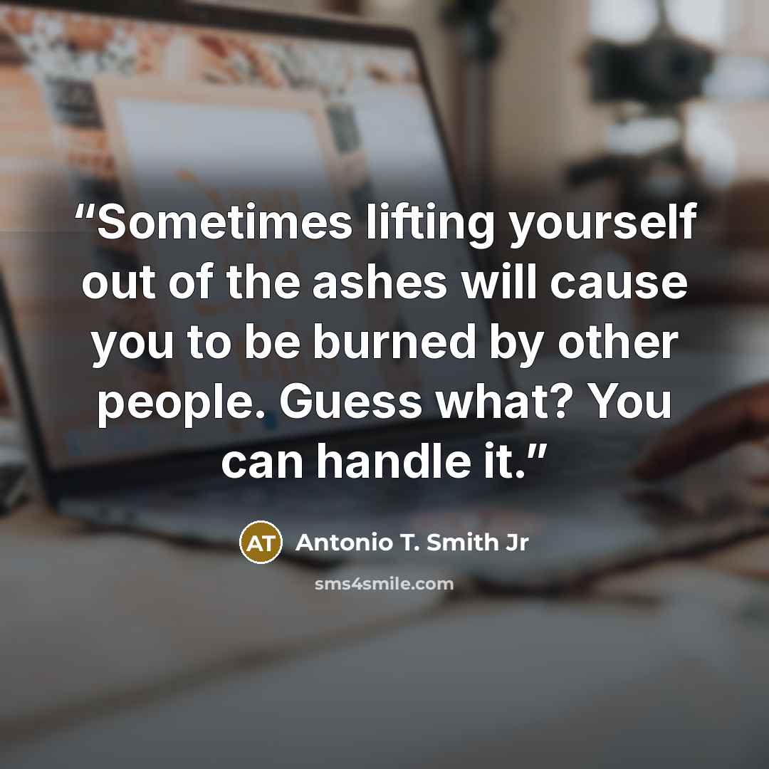 “Sometimes lifting yourself out of the ashes will cause you to be burned by other people. Guess what? You can handle it.” quote by Antonio T. Smith Jr