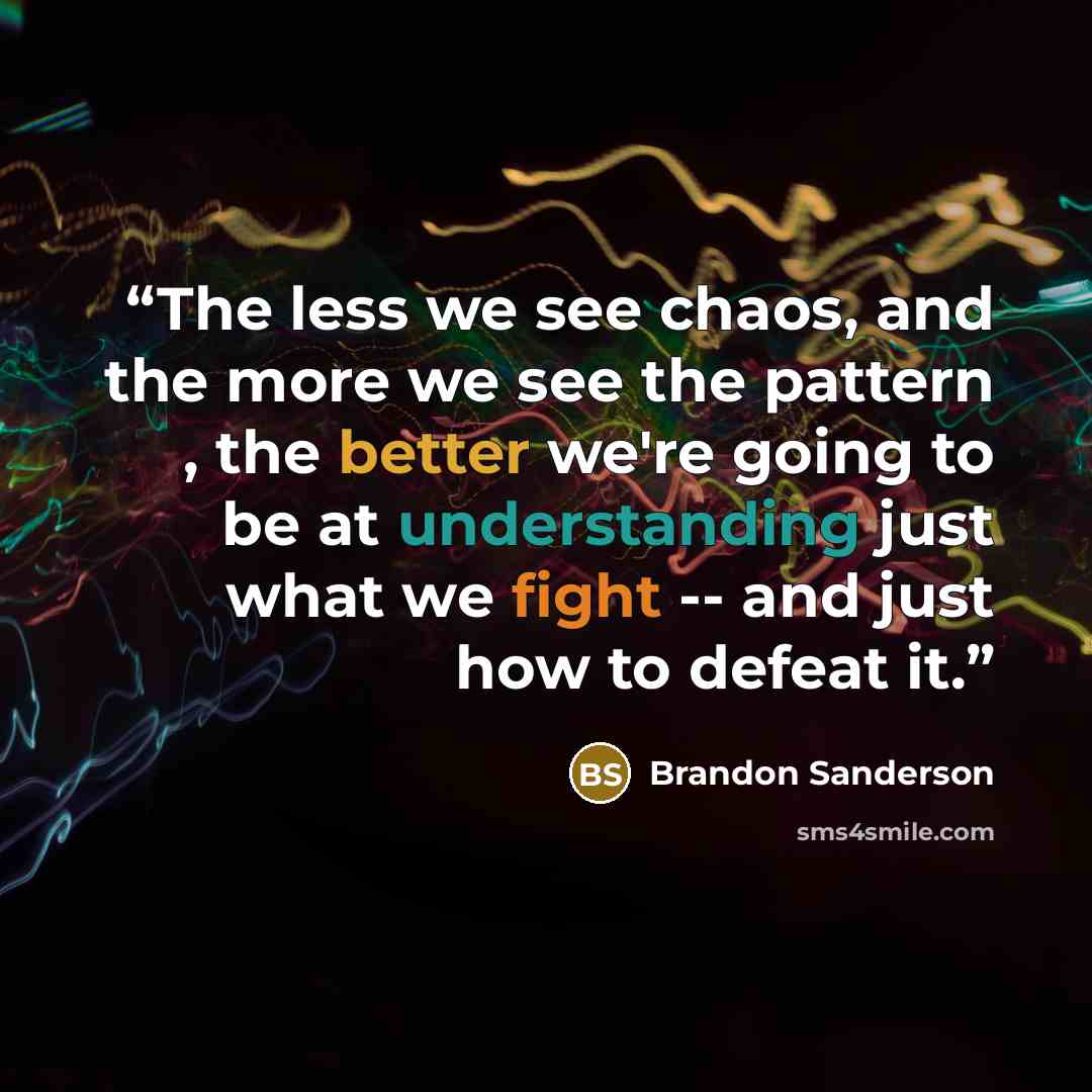 “The less we see chaos, and the more we see the pattern , the better we're going to be at understanding just what we fight -- and just how to defeat it.” quote by Brandon Sanderson