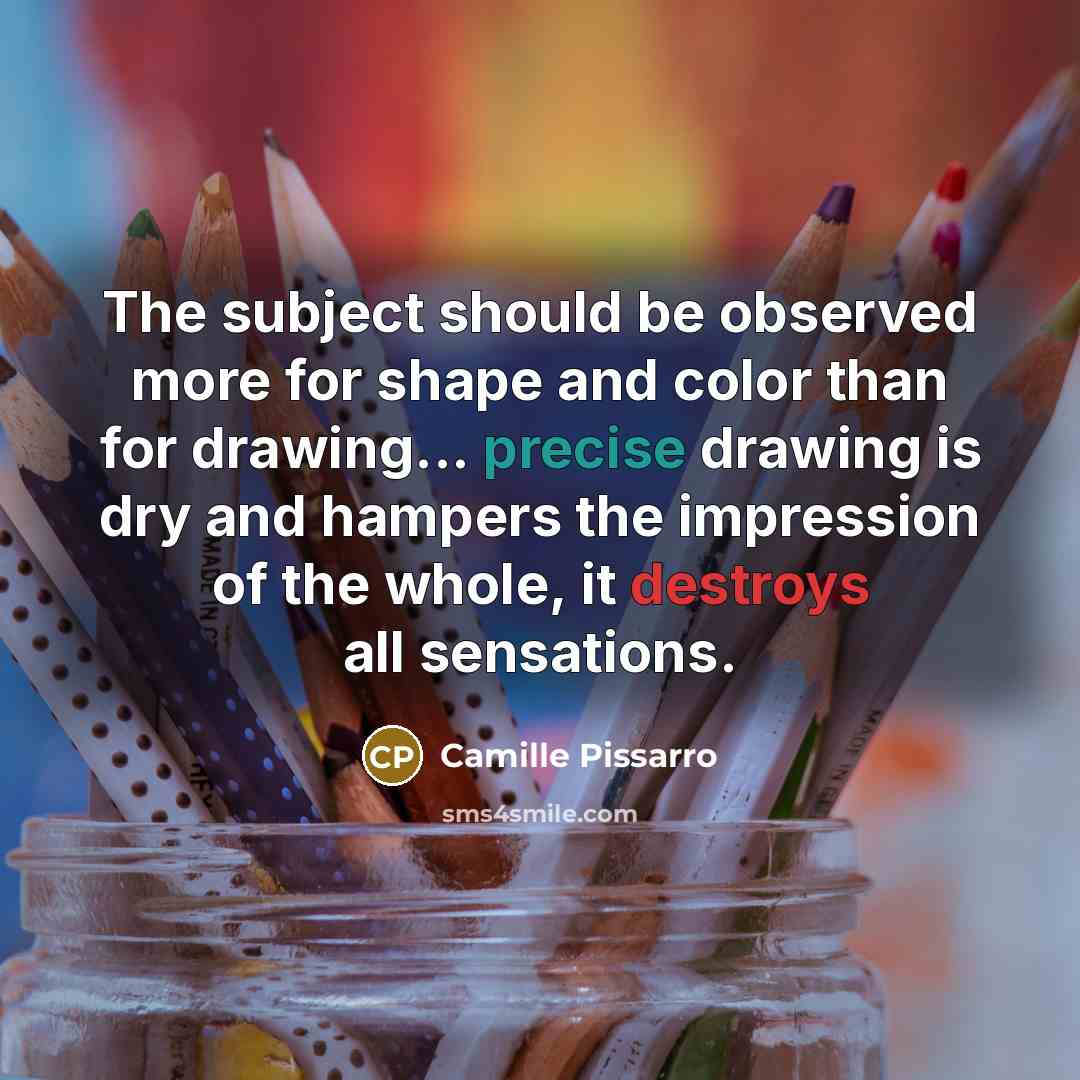 “The subject should be observed more for shape and color than for drawing... precise drawing is dry and hampers the impression of the whole, it destroys all sensations.” quote by Camille Pissarro