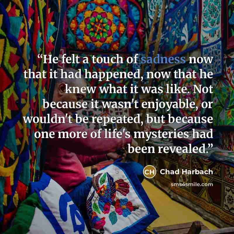 “He felt a touch of sadness now that it had happened, now that he knew what it was like. Not because it wasn't enjoyable, or wouldn't be repeated, but because one more of life's mysteries had been revealed.” quote by Chad Harbach