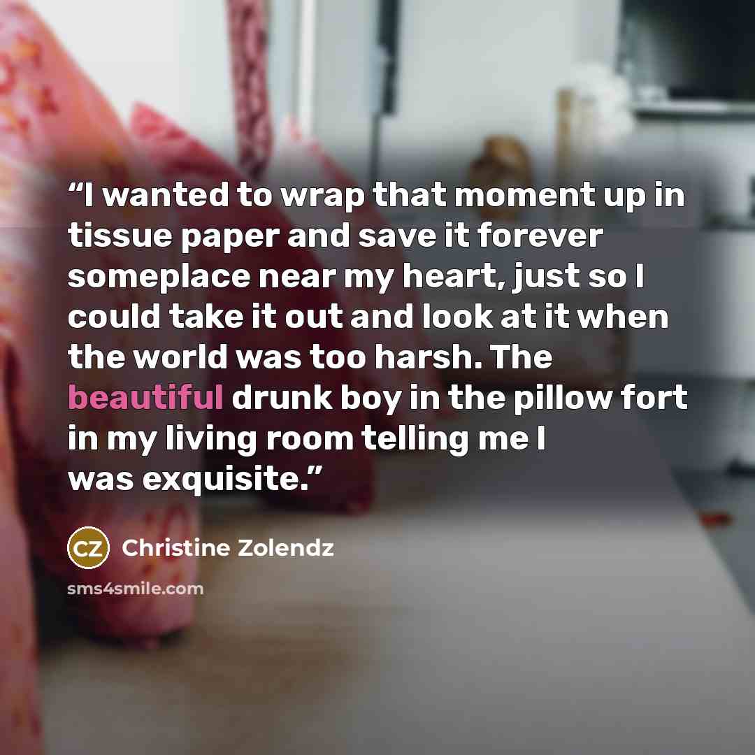 “I wanted to wrap that moment up in tissue paper and save it forever someplace near my heart, just so I could take it out and look at it when the world was too harsh. The beautiful drunk boy in the pillow fort in my living room telling me I was exquisite.” quote by Christine Zolendz