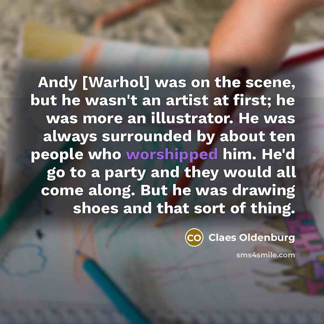 “Andy [Warhol] was on the scene, but he wasn't an artist at first; he was more an illustrator. He was always surrounded by about ten people who worshipped him. He'd go to a party and they would all come along. But he was drawing shoes and that sort of thing.” quote by Claes Oldenburg