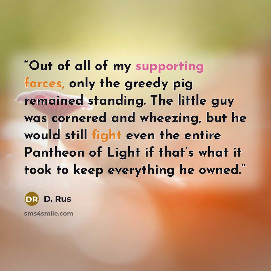 “Out of all of my supporting forces, only the greedy pig remained standing. The little guy was cornered and wheezing, but he would still fight even the entire Pantheon of Light if that’s what it took to keep everything he owned.” quote by D. Rus