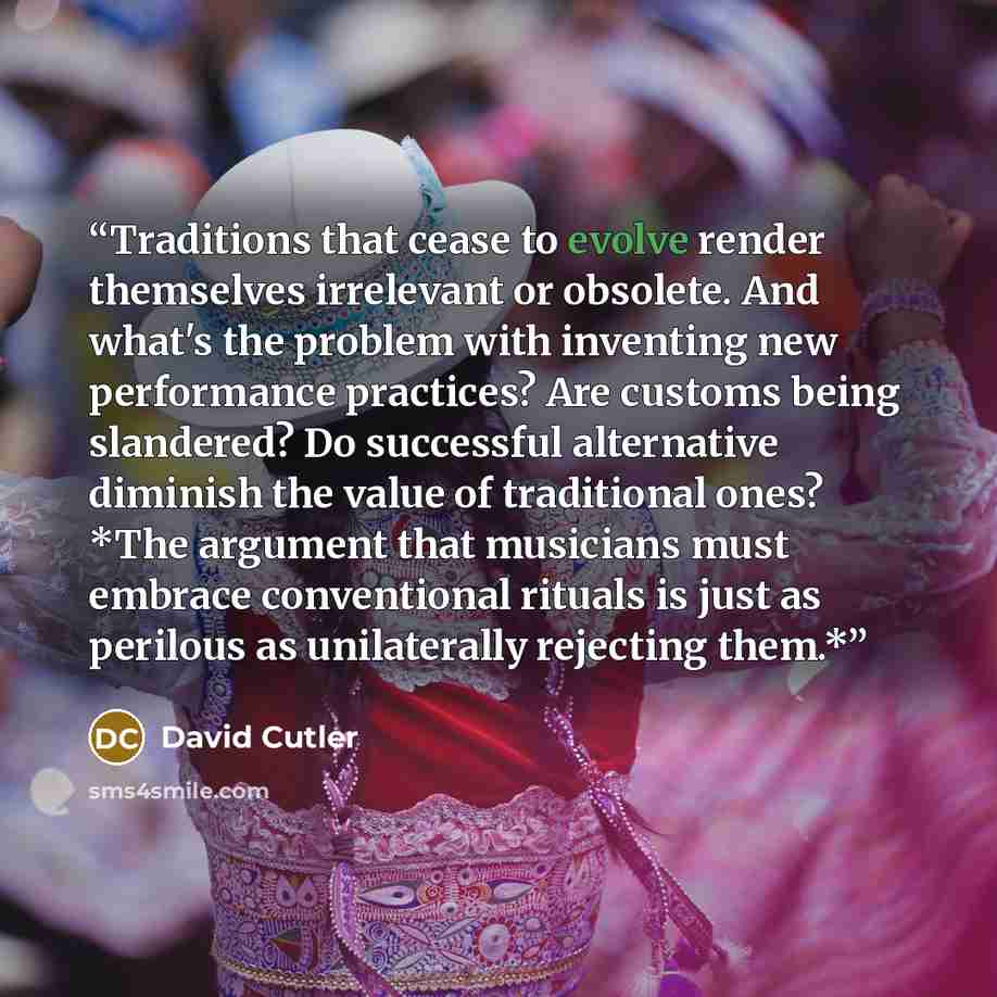 “Traditions that cease to evolve render themselves irrelevant or obsolete. And what's the problem with inventing new performance practices? Are customs being slandered? Do successful alternative diminish the value of traditional ones? *The argument that musicians must embrace conventional rituals…” quote by David Cutler
