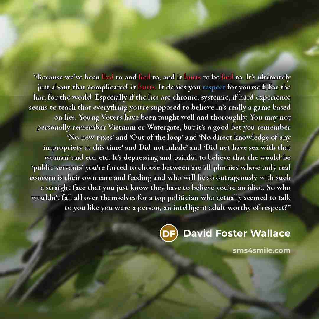 “Because we’ve been lied to and lied to, and it hurts to be lied to. It’s ultimately just about that complicated: it hurts. It denies you respect for yourself, for the liar, for the world. Especially if the lies are chronic, systemic, if hard experience seems to teach that everything you’re…” quote by David Foster Wallace