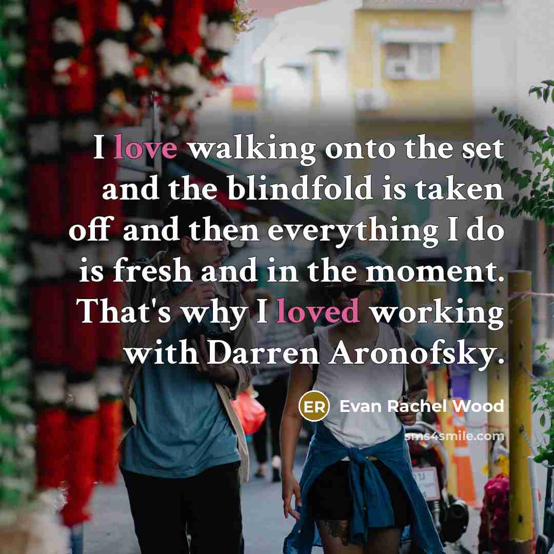 “I love walking onto the set and the blindfold is taken off and then everything I do is fresh and in the moment. That's why I loved working with Darren Aronofsky.” quote by Evan Rachel Wood