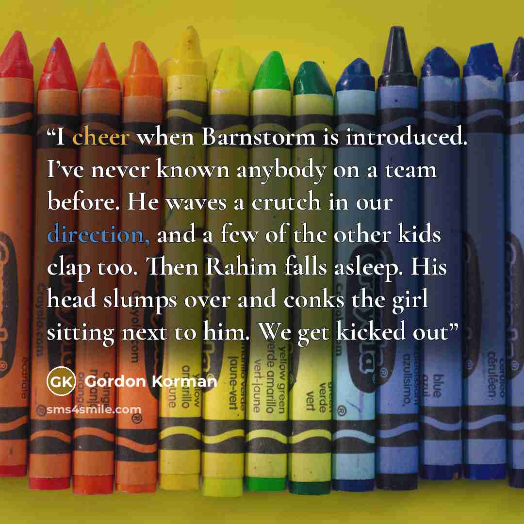 “I cheer when Barnstorm is introduced. I’ve never known anybody on a team before. He waves a crutch in our direction, and a few of the other kids clap too. Then Rahim falls asleep. His head slumps over and conks the girl sitting next to him. We get kicked out” quote by Gordon Korman