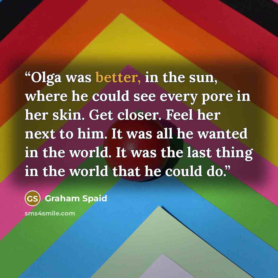 “Olga was better, in the sun, where he could see every pore in her skin. Get closer. Feel her next to him. It was all he wanted in the world. It was the last thing in the world that he could do.” quote by Graham Spaid
