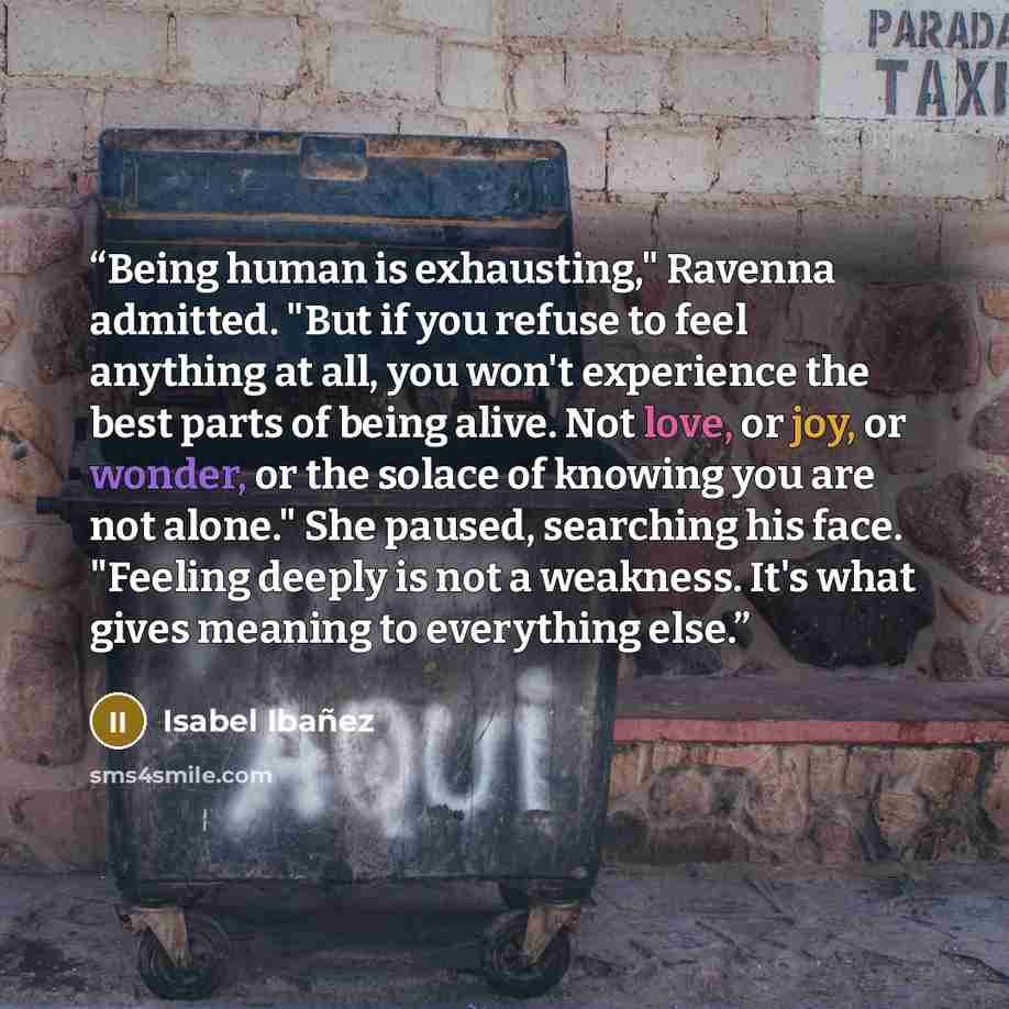 “Being human is exhausting," Ravenna admitted. "But if you refuse to feel anything at all, you won't experience the best parts of being alive. Not love, or joy, or wonder, or the solace of knowing you are not alone." She paused, searching his face. "Feeling deeply is not a weakness. It's what gives…” quote by Isabel Ibañez