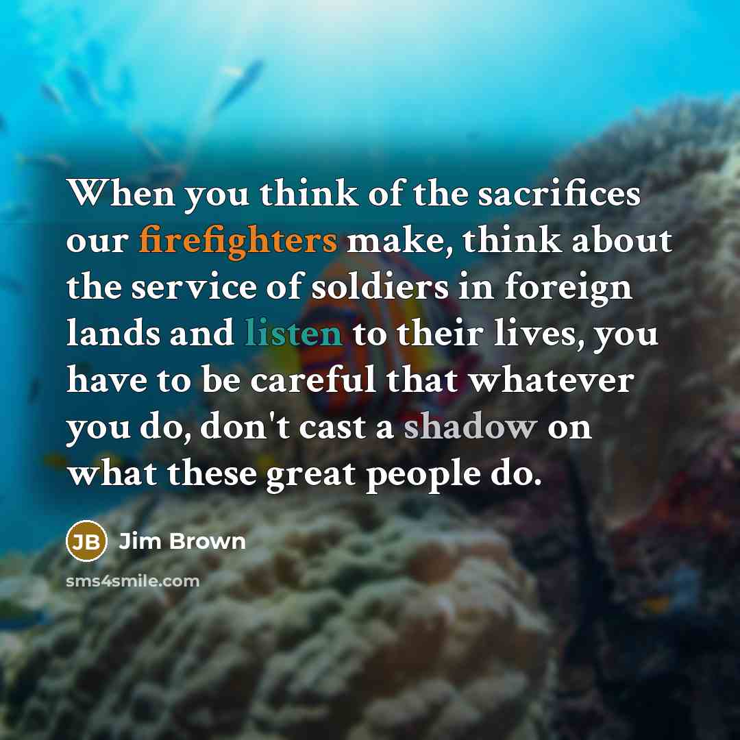 “When you think of the sacrifices our firefighters make, think about the service of soldiers in foreign lands and listen to their lives, you have to be careful that whatever you do, don't cast a shadow on what these great people do.” quote by Jim Brown