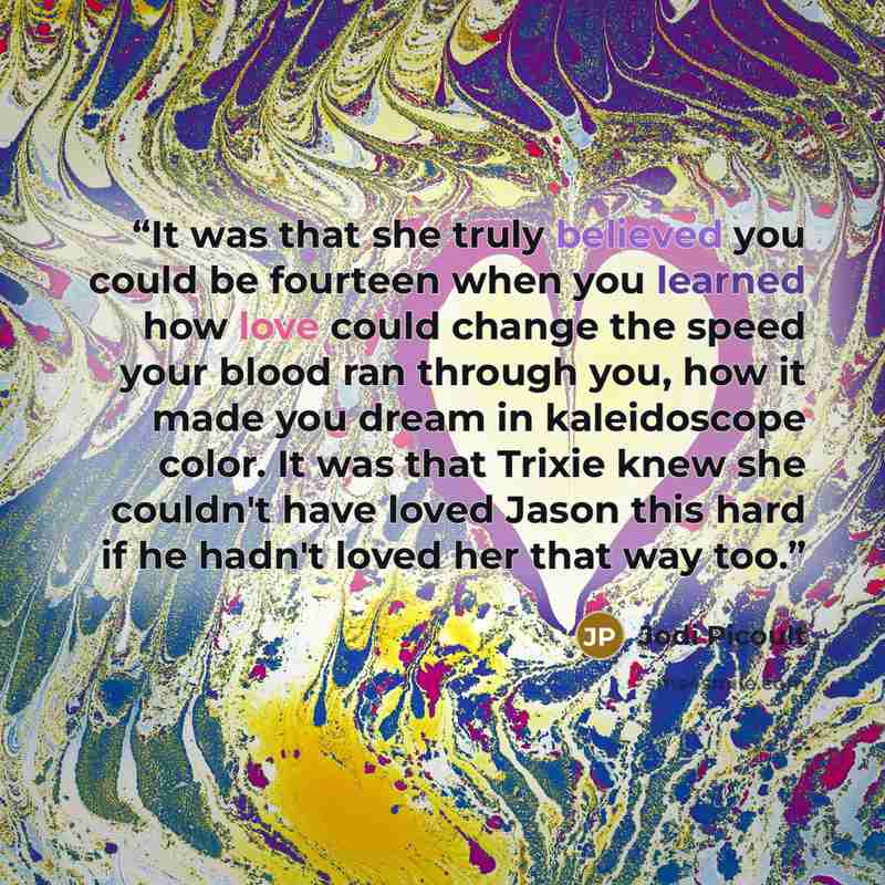 “It was that she truly believed you could be fourteen when you learned how love could change the speed your blood ran through you, how it made you dream in kaleidoscope color. It was that Trixie knew she couldn't have loved Jason this hard if he hadn't loved her that way too.” quote by Jodi Picoult