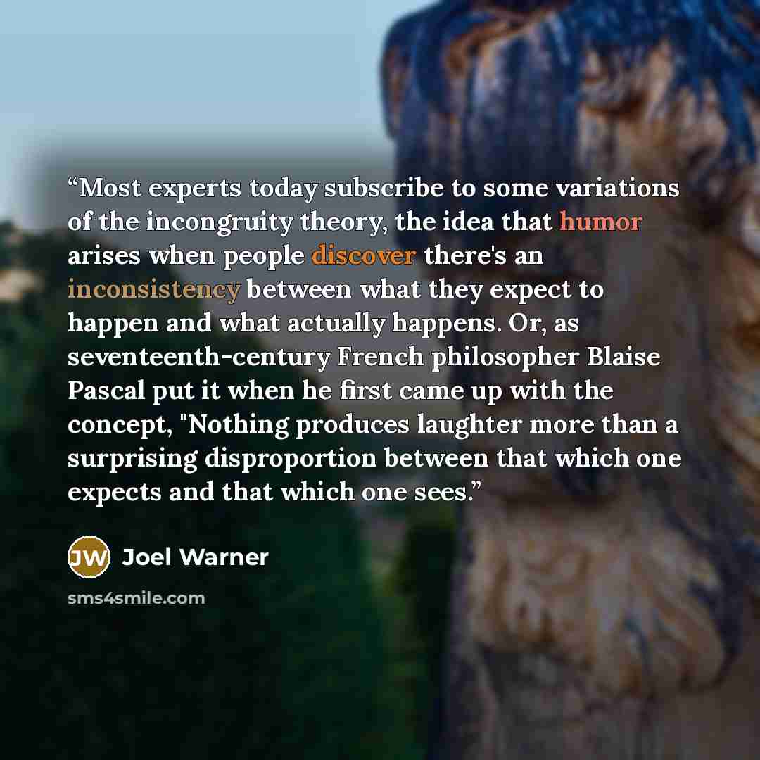 “Most experts today subscribe to some variations of the incongruity theory, the idea that humor arises when people discover there's an inconsistency between what they expect to happen and what actually happens. Or, as seventeenth-century French philosopher Blaise Pascal put it when he first came up…” quote by Joel Warner