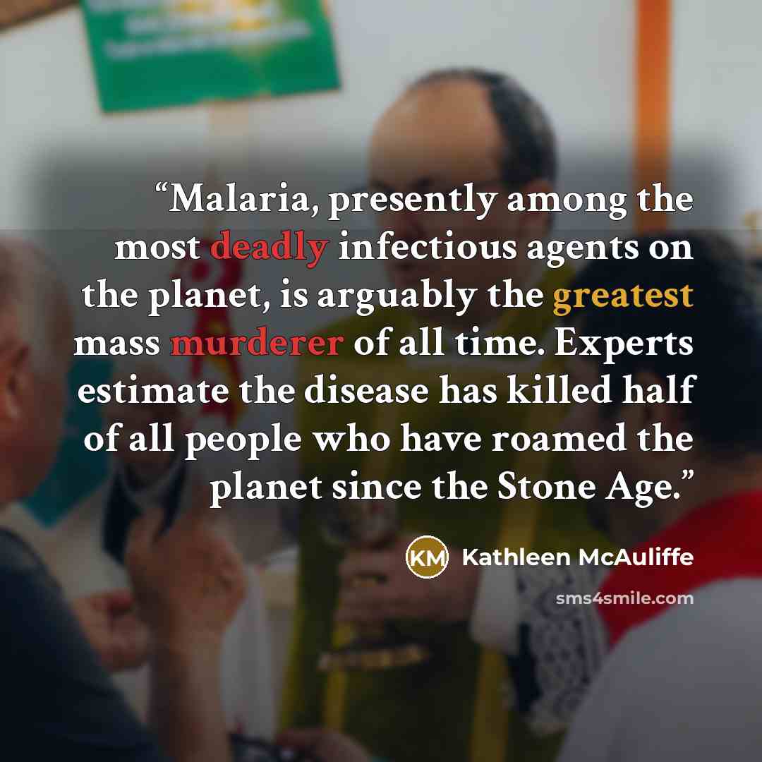 “Malaria, presently among the most deadly infectious agents on the planet, is arguably the greatest mass murderer of all time. Experts estimate the disease has killed half of all people who have roamed the planet since the Stone Age.” quote by Kathleen McAuliffe