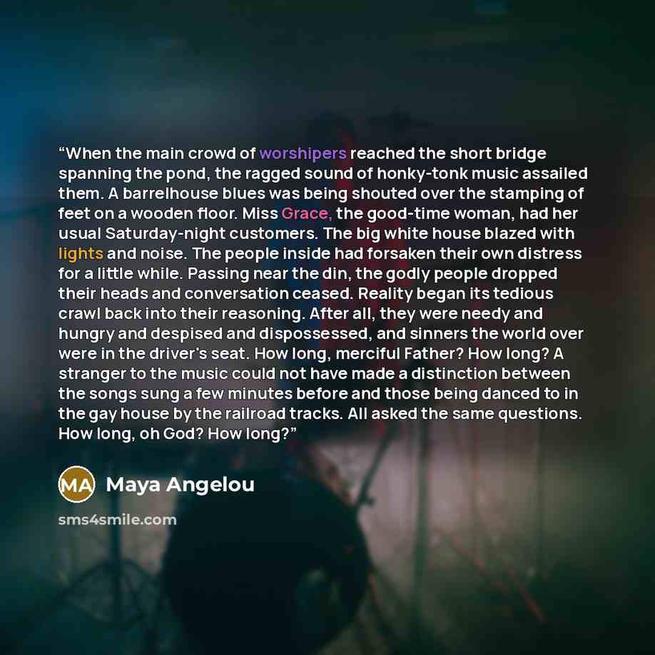 “When the main crowd of worshipers reached the short bridge spanning the pond, the ragged sound of honky-tonk music assailed them. A barrelhouse blues was being shouted over the stamping of feet on a wooden floor. Miss Grace, the good-time woman, had her usual Saturday-night customers. The big…” quote by Maya Angelou