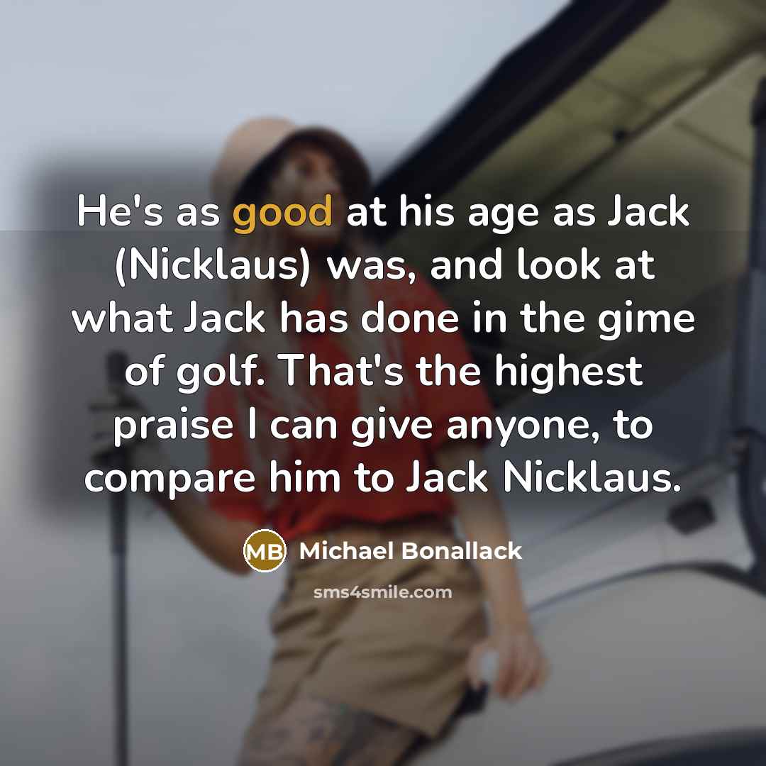“He's as good at his age as Jack (Nicklaus) was, and look at what Jack has done in the gime of golf. That's the highest praise I can give anyone, to compare him to Jack Nicklaus.” quote by Michael Bonallack