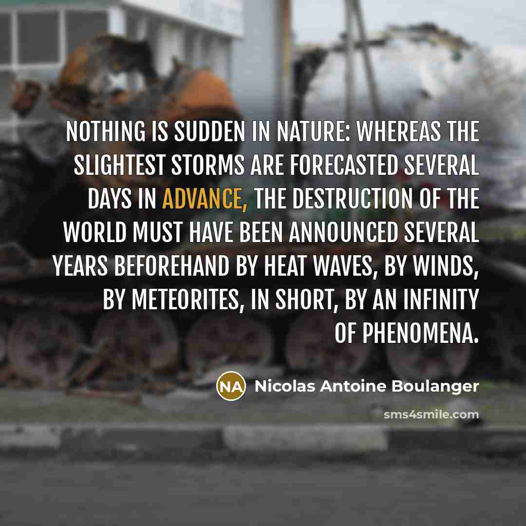 “Nothing is sudden in nature: whereas the slightest storms are forecasted several days in advance, the destruction of the world must have been announced several years beforehand by heat waves, by winds, by meteorites, in short, by an infinity of phenomena.” quote by Nicolas Antoine Boulanger