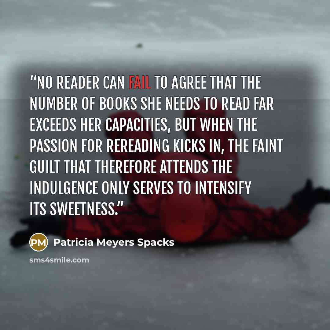 “No reader can fail to agree that the number of books she needs to read far exceeds her capacities, but when the passion for rereading kicks in, the faint guilt that therefore attends the indulgence only serves to intensify its sweetness.” quote by Patricia Meyers Spacks