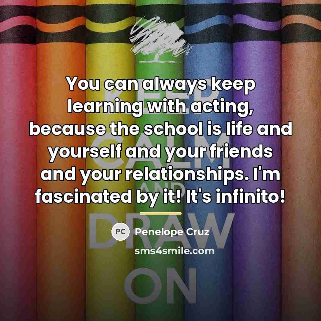 “You can always keep learning with acting, because the school…” quote by Penelope Cruz
