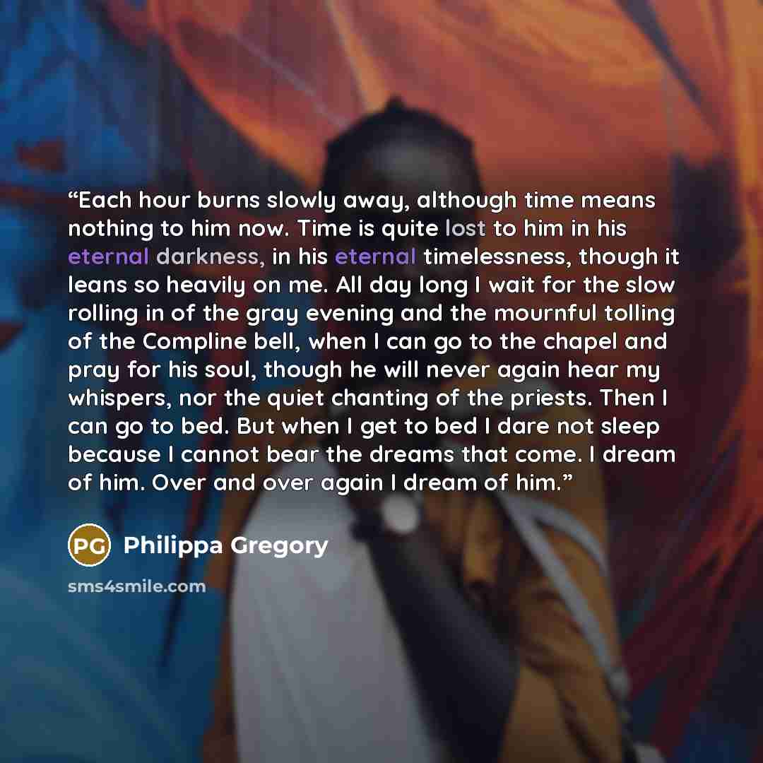 “Each hour burns slowly away, although time means nothing to him now. Time is quite lost to him in his eternal darkness, in his eternal timelessness, though it leans so heavily on me. All day long I wait for the slow rolling in of the gray evening and the mournful tolling of the Compline bell, when…” quote by Philippa Gregory