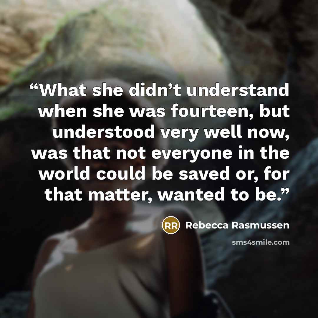 “What she didn’t understand when she was fourteen, but understood very well now, was that not everyone in the world could be saved or, for that matter, wanted to be.” quote by Rebecca Rasmussen