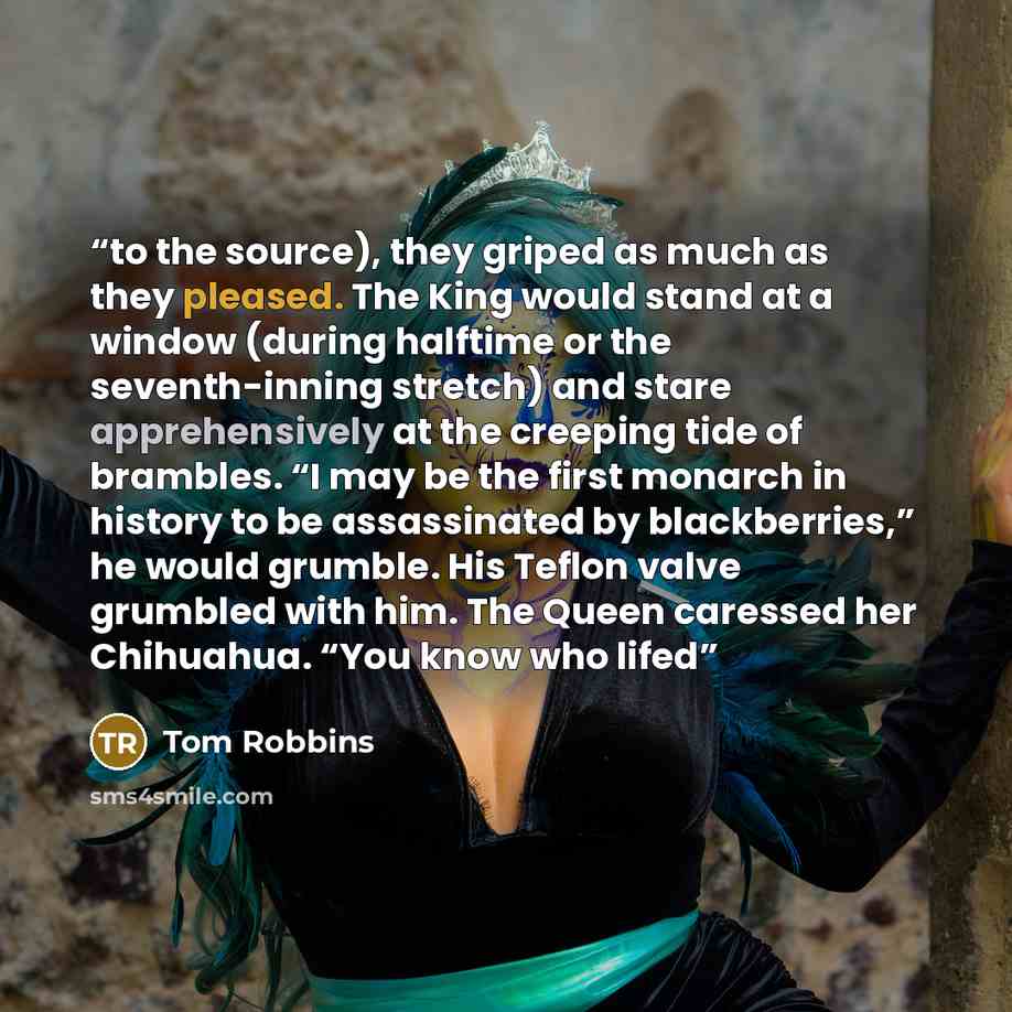 “to the source), they griped as much as they pleased. The King would stand at a window (during halftime or the seventh-inning stretch) and stare apprehensively at the creeping tide of brambles. “I may be the first monarch in history to be assassinated by blackberries,” he would grumble. His Teflon…” quote by Tom Robbins
