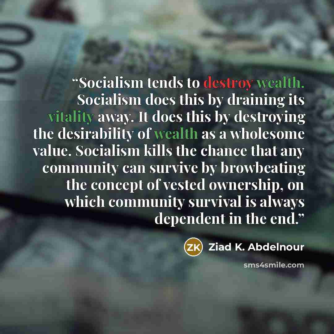 “Socialism tends to destroy wealth. Socialism does this by draining its vitality away. It does this by destroying the desirability of wealth as a wholesome value. Socialism kills the chance that any community can survive by browbeating the concept of vested ownership, on which community survival is…” quote by Ziad K. Abdelnour