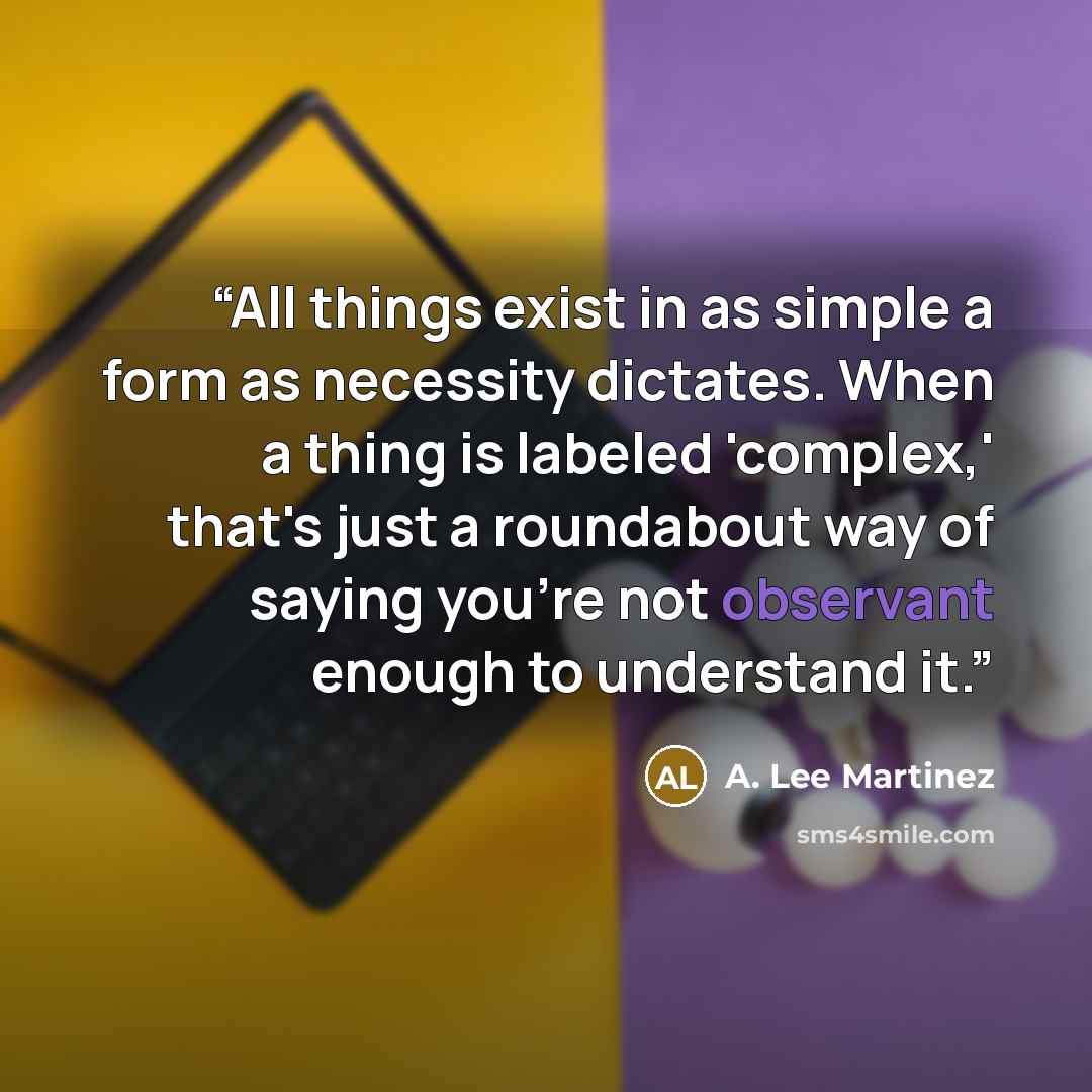 “All things exist in as simple a form as necessity dictates. When a thing is labeled 'complex,' that's just a roundabout way of saying you're not observant enough to understand it.” quote by A. Lee Martinez