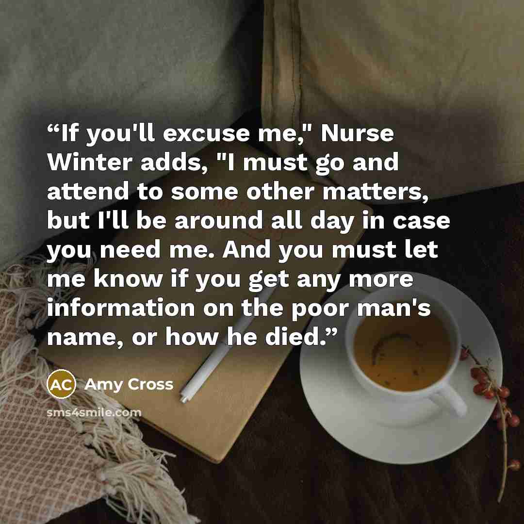 “If you'll excuse me," Nurse Winter adds, "I must go and attend to some other matters, but I'll be around all day in case you need me. And you must let me know if you get any more information on the poor man's name, or how he died.” quote by Amy Cross