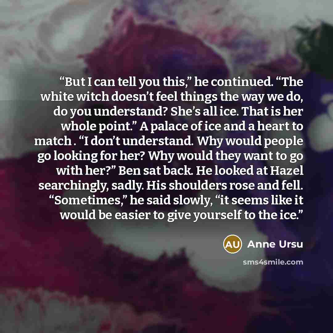 “But I can tell you this,” he continued. “The white witch doesn’t feel things the way we do, do you understand? She’s all ice. That is her whole point.” A palace of ice and a heart to match . “I don’t understand. Why would people go looking for her? Why would they want to go with her?” Ben sat…” quote by Anne Ursu