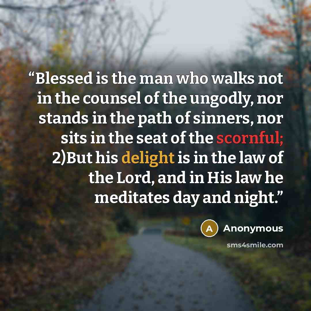 “Blessed is the man who walks not in the counsel of the ungodly, nor stands in the path of sinners, nor sits in the seat of the scornful; 2)But his delight is in the law of the Lord, and in His law he meditates day and night.” quote by Anonymous