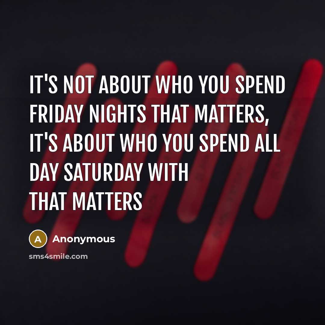 “It's not about who you spend Friday nights that matters, it's about who you spend all day Saturday with that matters” quote by Anonymous