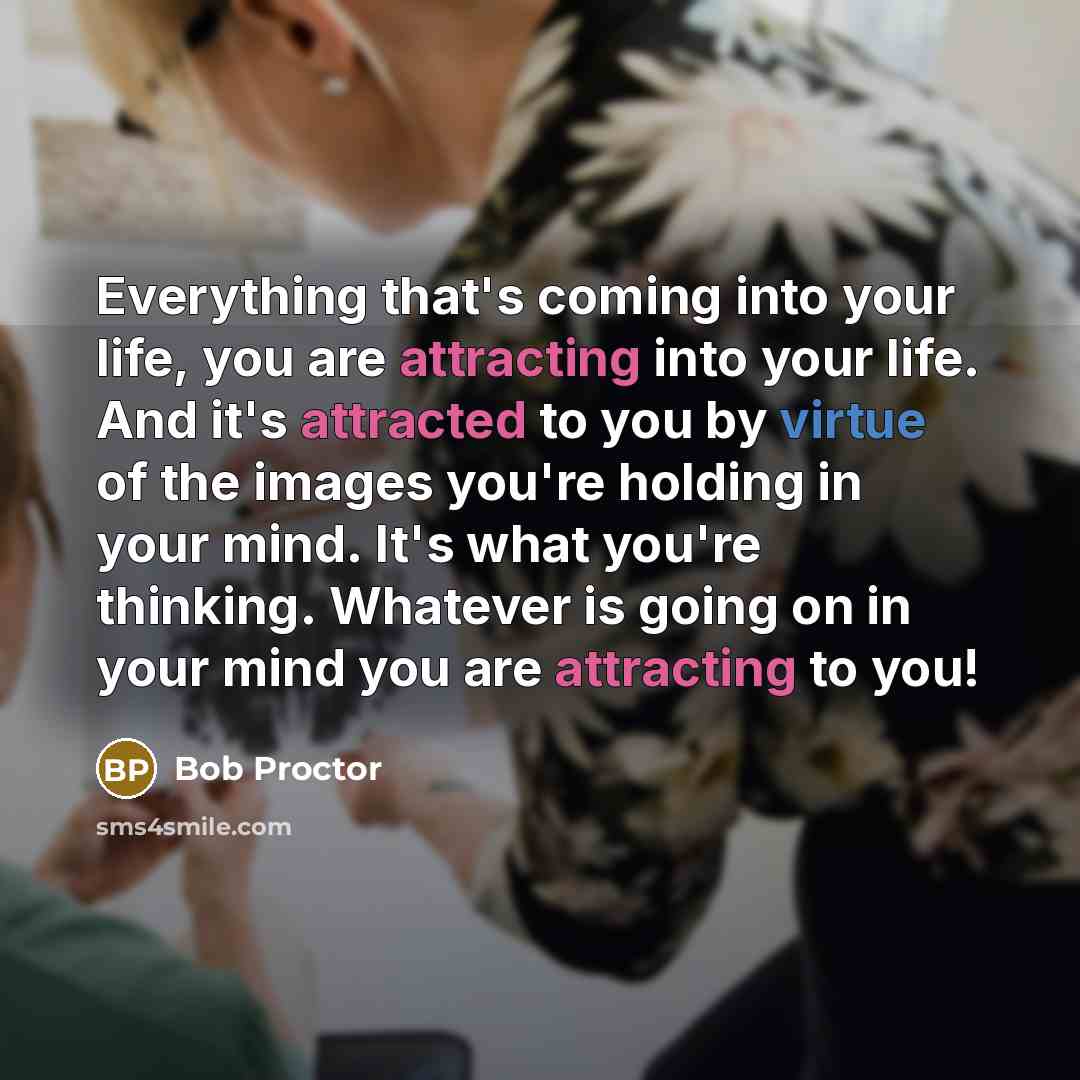 “Everything that's coming into your life, you are attracting into your life. And it's attracted to you by virtue of the images you're holding in your mind. It's what you're thinking. Whatever is going on in your mind you are attracting to you!” quote by Bob Proctor