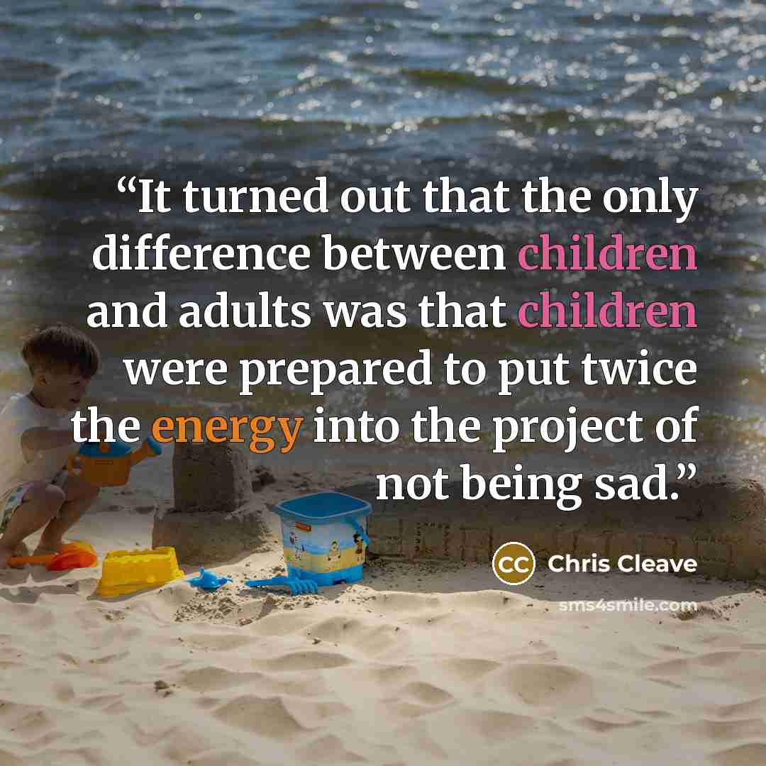 “It turned out that the only difference between children and adults was that children were prepared to put twice the energy into the project of not being sad.” quote by Chris Cleave