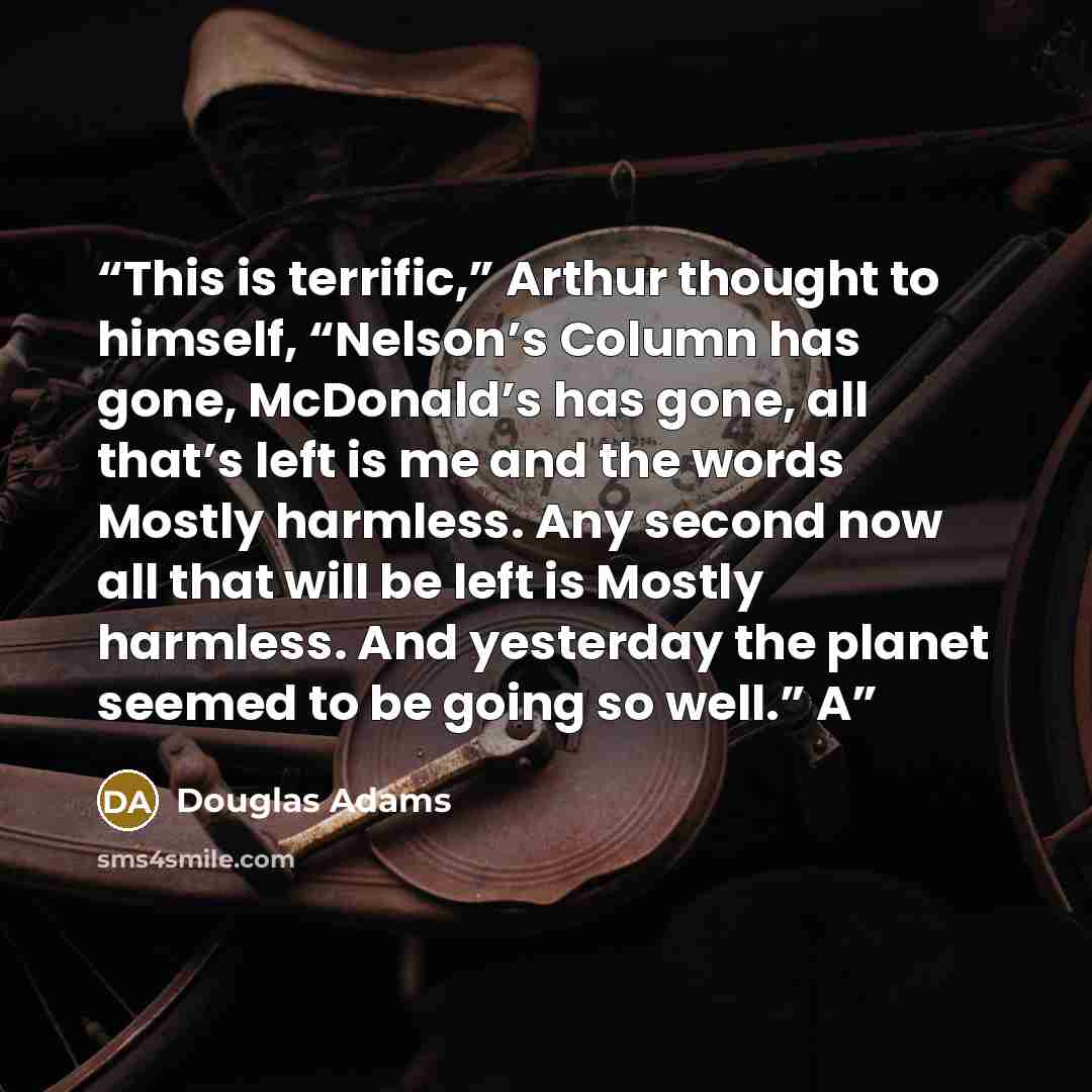 “This is terrific,” Arthur thought to himself, “Nelson’s Column has gone, McDonald’s has gone, all that’s left is me and the words Mostly harmless. Any second now all that will be left is Mostly harmless. And yesterday the planet seemed to be going so well.” A” quote by Douglas Adams