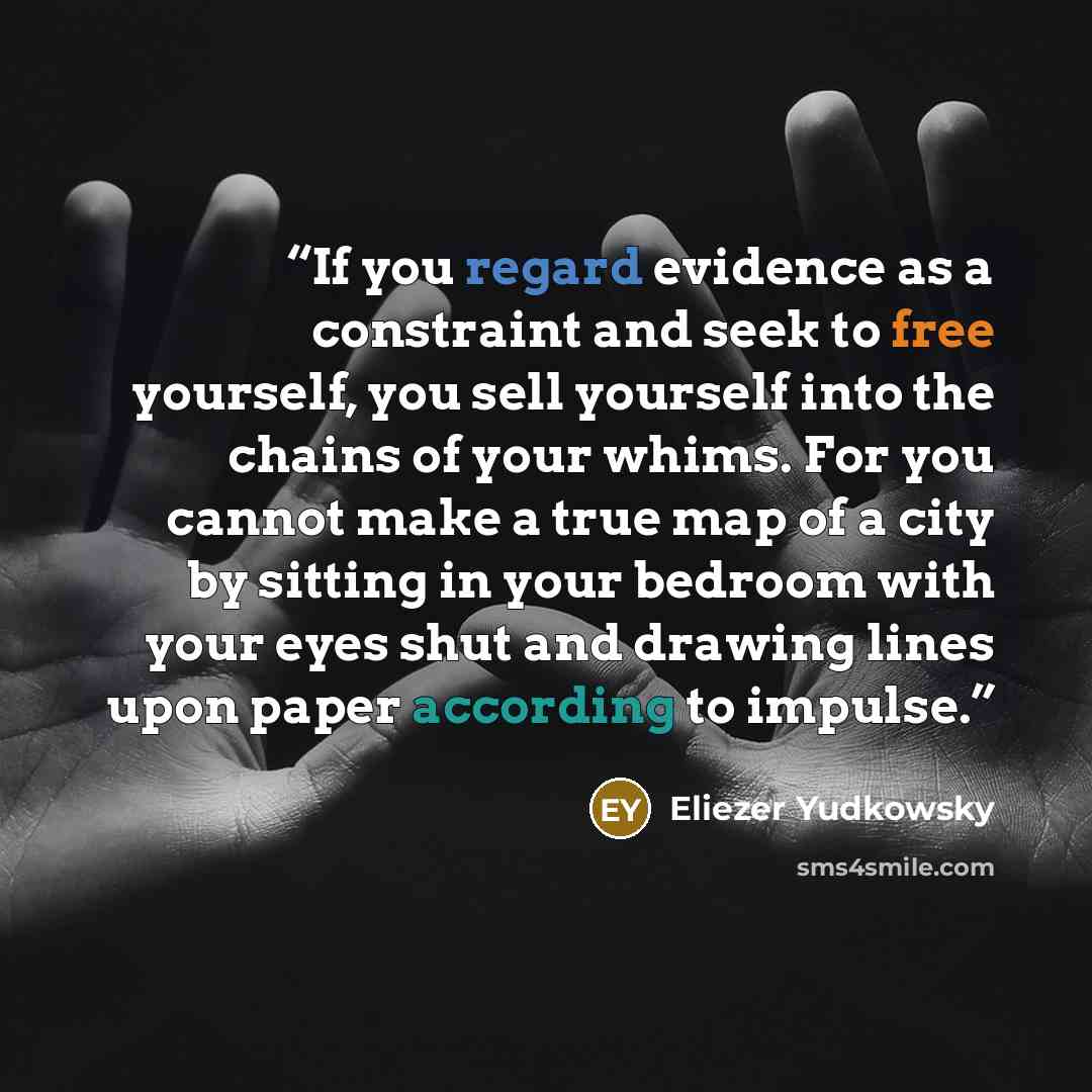 “‎If you regard evidence as a constraint and seek to free yourself, you sell yourself into the chains of your whims. For you cannot make a true map of a city by sitting in your bedroom with your eyes shut and drawing lines upon paper according to impulse.” quote by Eliezer Yudkowsky