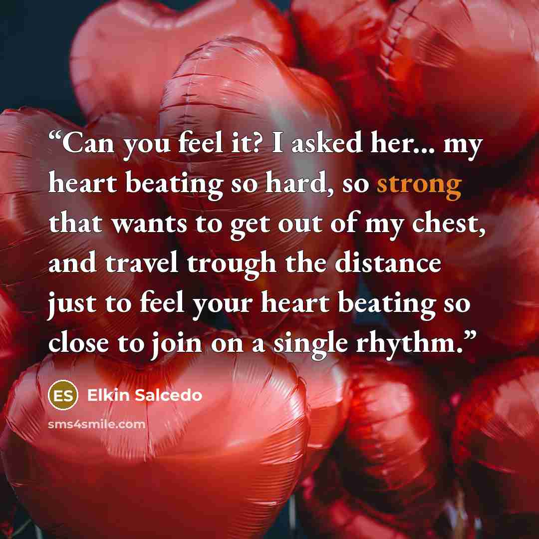 “Can you feel it? I asked her... my heart beating so hard, so strong that wants to get out of my chest, and travel trough the distance just to feel your heart beating so close to join on a single rhythm.” quote by Elkin Salcedo