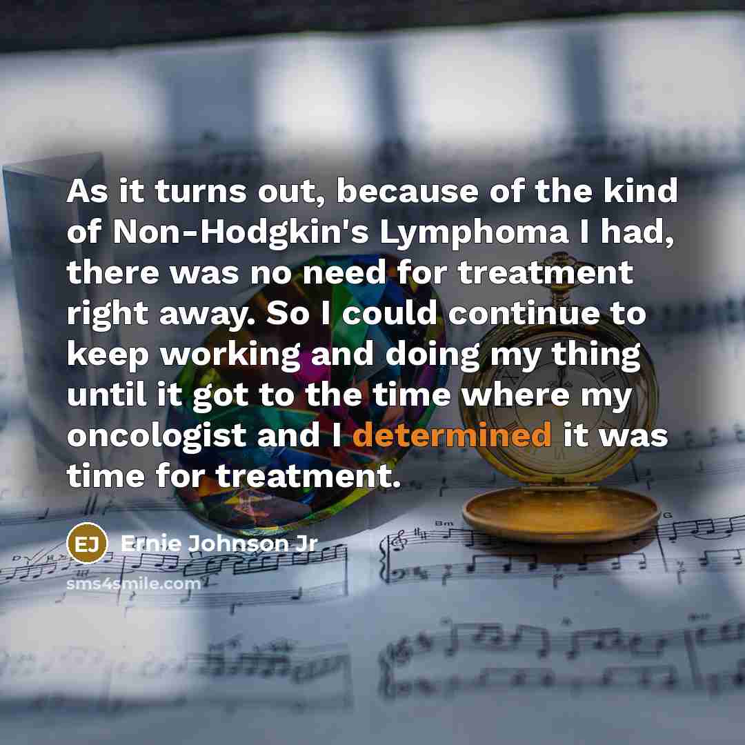 “As it turns out, because of the kind of Non-Hodgkin's Lymphoma I had, there was no need for treatment right away. So I could continue to keep working and doing my thing until it got to the time where my oncologist and I determined it was time for treatment.” quote by Ernie Johnson Jr