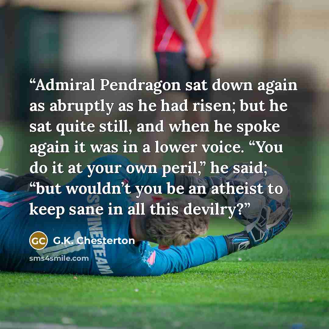 “Admiral Pendragon sat down again as abruptly as he had risen; but he sat quite still, and when he spoke again it was in a lower voice. “You do it at your own peril,” he said; “but wouldn’t you be an atheist to keep sane in all this devilry?” quote by G.K. Chesterton