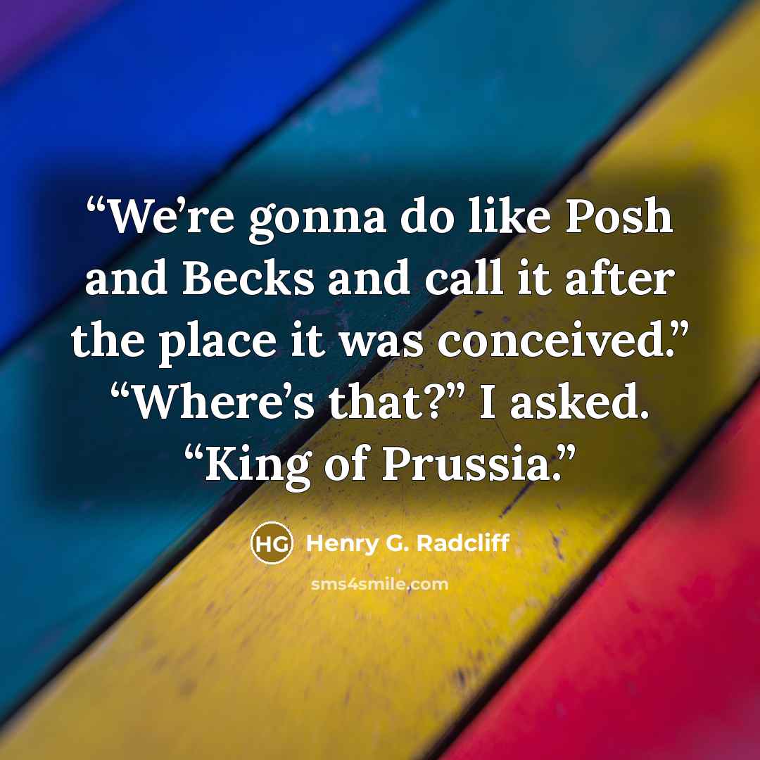 “We’re gonna do like Posh and Becks and call it after the place it was conceived.” “Where’s that?” I asked. “King of Prussia.” quote by Henry G. Radcliff