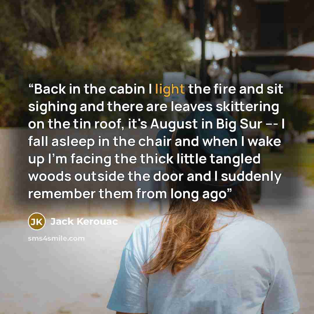 “Back in the cabin I light the fire and sit sighing and there are leaves skittering on the tin roof, it's August in Big Sur --- I fall asleep in the chair and when I wake up I'm facing the thick little tangled woods outside the door and I suddenly remember them from long ago” quote by Jack Kerouac